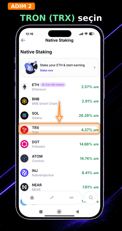 TRON'u (TRX) seçin. Açılan yerel staking varlıkları listesinde TRON coinini bulun. Borsa kodunun (ticker) yanında, ağ etkinliğine bağlı olarak değişebilen tahmini Yıllık Yüzde Oranını (APR) anında göreceksiniz.